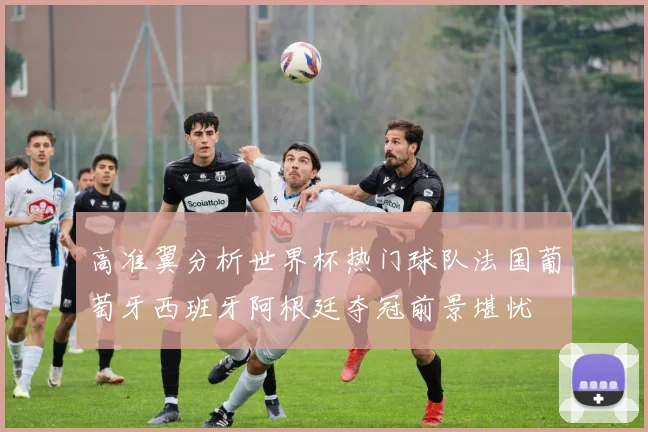 高准翼分析世界杯热门球队法国葡萄牙西班牙阿根廷夺冠前景堪忧