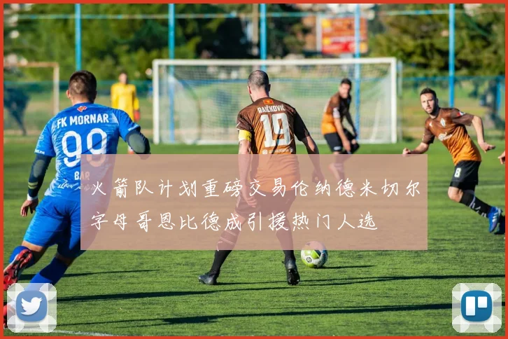 火箭队计划重磅交易伦纳德米切尔字母哥恩比德成引援热门人选
