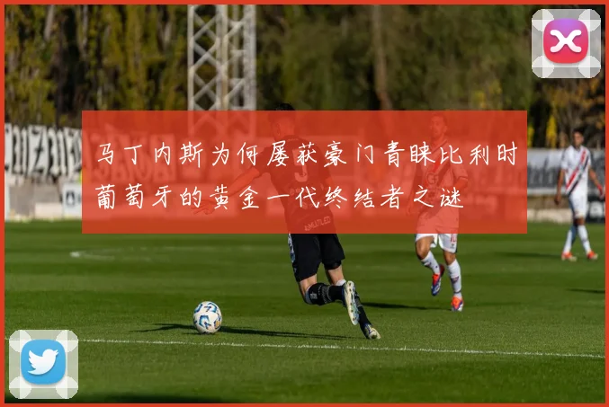 马丁内斯为何屡获豪门青睐比利时葡萄牙的黄金一代终结者之谜