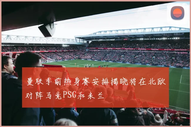 曼联季前热身赛安排揭晓将在北欧对阵马竞PSG和米兰