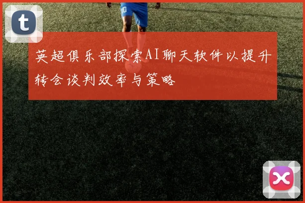 英超俱乐部探索AI聊天软件以提升转会谈判效率与策略