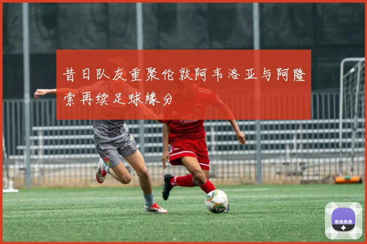 昔日队友重聚伦敦阿韦洛亚与阿隆索再续足球缘分