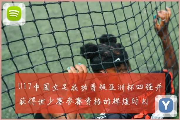 U17中国女足成功晋级亚洲杯四强并获得世少赛参赛资格的辉煌时刻