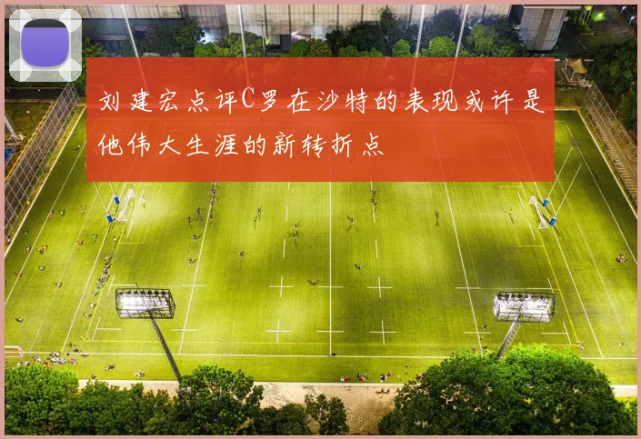 刘建宏点评C罗在沙特的表现或许是他伟大生涯的新转折点