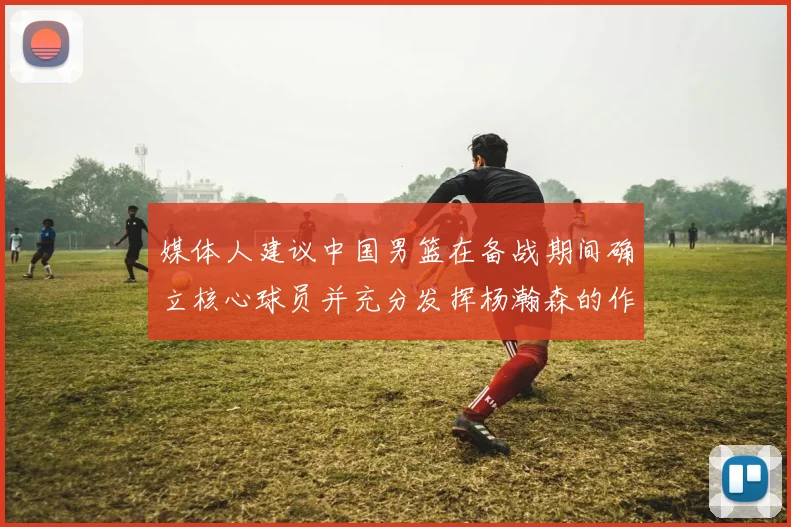 媒体人建议中国男篮在备战期间确立核心球员并充分发挥杨瀚森的作用