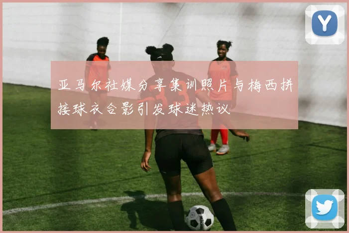 亚马尔社媒分享集训照片与梅西拼接球衣合影引发球迷热议