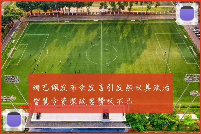 姆巴佩发布会发言引发热议其政治智慧令资深政客赞叹不已